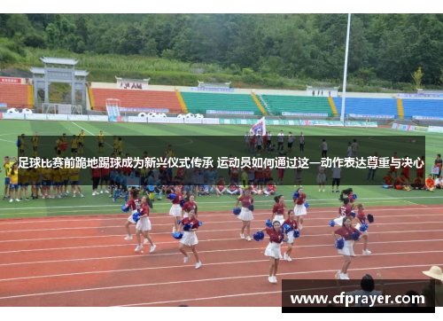 足球比赛前跪地踢球成为新兴仪式传承 运动员如何通过这一动作表达尊重与决心