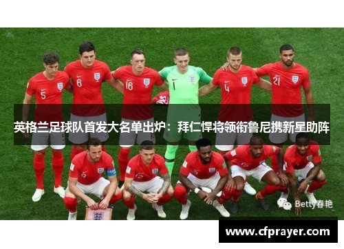 英格兰足球队首发大名单出炉：拜仁悍将领衔鲁尼携新星助阵
