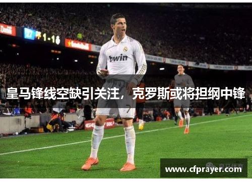 皇马锋线空缺引关注，克罗斯或将担纲中锋