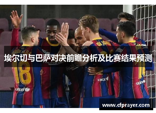 埃尔切与巴萨对决前瞻分析及比赛结果预测