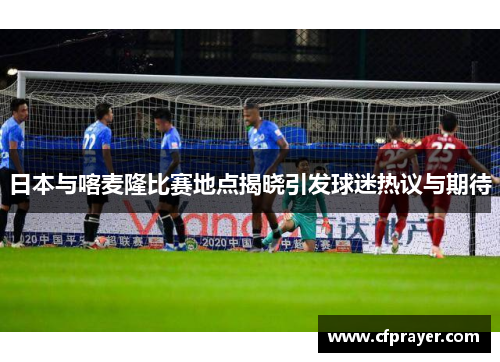 日本与喀麦隆比赛地点揭晓引发球迷热议与期待