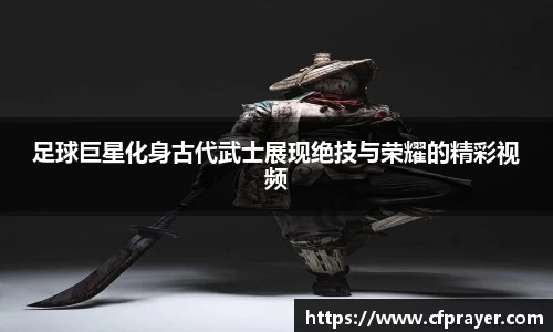 足球巨星化身古代武士展现绝技与荣耀的精彩视频